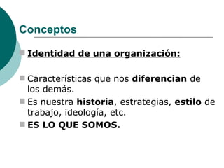 Conceptos Identidad de una organización: Características que nos  diferencian  de los demás.  Es nuestra  historia , estrategias,  estilo  de trabajo, ideología, etc. ES LO QUE SOMOS. 