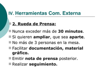IV.  Herramientas Com. Externa 2. Rueda de Prensa: Nunca exceder más de  30 minutos . Si quieren  ampliar , que sea  aparte . No más de 3 personas en la mesa. Facilitar  documentación, material gráfico. Emitir  nota de prensa  posterior. Realizar  seguimiento. 