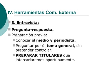 IV.  Herramientas Com. Externa 3. Entrevista: Pregunta-respuesta. Preparación previa: Conocer el  medio y periodista. Preguntar por él  tema general , sin pretender controlar. PREPARAR TITULARES  que intercarlaremos oportunamente. 