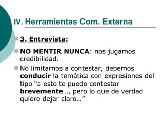 IV.  Herramientas Com. Externa 3. Entrevista: NO MENTIR NUNCA : nos jugamos credibilidad. No limitarnos a contestar, debemos  conducir  la temática con expresiones del tipo “a esto te puedo contestar  brevemente …, pero lo que de verdad quiero dejar claro…” 