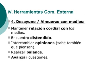 IV.  Herramientas Com. Externa 4. Desayuno / Almuerzo con medios: Mantener  relación cordial con  los medios. Encuentro  distendido . Intercambiar  opiniones  (sabe también que piensan). Realizar  balance . Avanzar  cuestiones. 