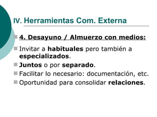 IV.  Herramientas Com. Externa 4. Desayuno / Almuerzo con medios: Invitar a  habituales  pero también a  especializados . Juntos  o por  separado . Facilitar lo necesario: documentación, etc. Oportunidad para consolidar  relaciones . 