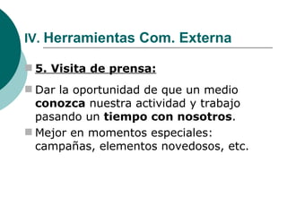 IV.  Herramientas Com. Externa 5. Visita de prensa: Dar la oportunidad de que un medio  conozca  nuestra actividad y trabajo pasando un  tiempo con nosotros . Mejor en momentos especiales: campañas, elementos novedosos, etc. 