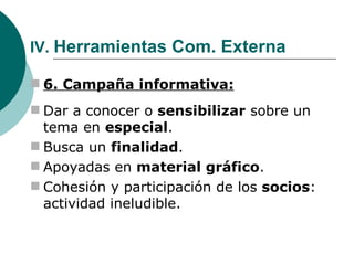 IV.  Herramientas Com. Externa 6. Campaña informativa: Dar a conocer o  sensibilizar  sobre un tema en  especial . Busca un  finalidad . Apoyadas en  material gráfico . Cohesión y participación de los  socios : actividad ineludible. 