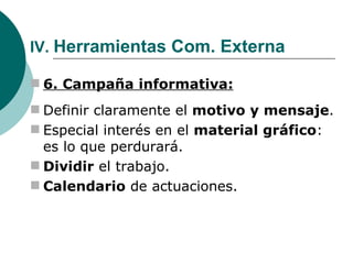IV.  Herramientas Com. Externa 6. Campaña informativa: Definir claramente el  motivo y mensaje . Especial interés en el  material gráfico : es lo que perdurará. Dividir  el trabajo. Calendario  de actuaciones. 