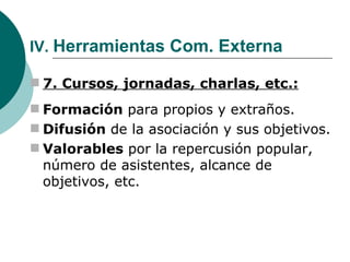 IV.  Herramientas Com. Externa 7. Cursos, jornadas, charlas, etc.: Formación  para propios y extraños. Difusión  de la asociación y sus objetivos. Valorables  por la repercusión popular, número de asistentes, alcance de objetivos, etc. 