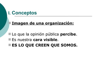 I.  Conceptos Imagen de una organización: Lo que la opinión pública  percibe .  Es nuestra  cara visible . ES LO QUE CREEN QUE SOMOS. 