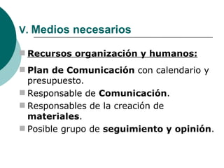 V.  Medios necesarios Recursos organización y humanos: Plan de Comunicación  con calendario y presupuesto. Responsable de  Comunicación . Responsables de la creación de  materiales . Posible grupo de  seguimiento y opinión . 