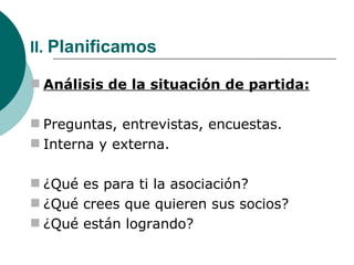 II.  Planificamos Análisis de la situación de partida: Preguntas, entrevistas, encuestas. Interna y externa. ¿Qué es para ti la asociación? ¿Qué crees que quieren sus socios? ¿Qué están logrando? 