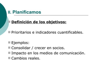 II.  Planificamos Definición de los objetivos: Prioritarios e indicadores cuantificables. Ejemplos: Consolidar / crecer en socios. Impacto en los medios de comunicación. Cambios reales. 