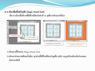 3.4 เลือกพื้นที่อัตโนมัติ (Magic Wand Tool)
เป็นการเลือกพื้นที่ภาพที่มีสีใกล้เคียงกับค่าสี ณ จุดที่เราคลิกเมาส์เลือก
1.คลิกเมาส์ที่ไอคอน Magic Wand Tool
2.คลิกเมาส์บนภาพเพียงครั้งเดียว ทุกส่วนที่มีสีใกล้เคียงกับจุดที่เราคลิก จะถูกเลือกด้วยเส้นประแสดง
ล้อมรอบทันที
 