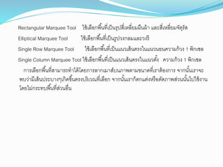 Rectangular Marquee Tool ใช้เลือกพื้นที่เป็นรุปสี่เหลี่ยมผืนผ้า และสี่เหลี่ยมัตุุรตส
Elliptical Marquee Tool ใช้เลือกพื้นที่เป็นรูปวงกลมและวงรี
Single Row Marquee Tool ใช้เลือกพื้นที่เป็นแนวเส้นุรงในแนวนอนความก้วง 1 พิกเซล
Single Column Marquee Tool ใช้เลือกพื้นที่เป็นแนวเส้นุรงในแนวุต้ง ความก้วง 1 พิกเซล
การเลือกพื้นที่สามารถทาได้โดยการลากเมาส์บนภาพุามขนาดที่เราุ้องการ ัากนต้นเราัะ
พบว่ามีเส้นประบางๆเกิดขึ้นุรงบริเวณที่เลือก ัากนต้นเราก็ุกแุ่งหรือุตดภาพส่วนนต้นไปใช้งาน
โดยไม่กระทบพื้นที่ส่วนอื่น
 