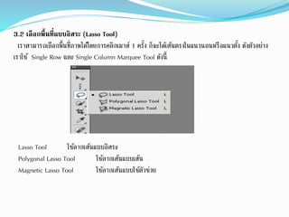 3.2 เลือกพื้นที่แบบอิสระ (Lasso Tool)
เราสามารถเลือกพื้นที่ภาพได้โดยการคลิกเมาส์ 1 ครั้ง ก็จะได้เส้นตรงในแนวนอนหรือแนวตั้ง ดังตัวอย่าง
เราใช้ Single Row และ Single Column Marquee Tool ดังนี้
Lasso Tool ใช้ลากเส้นแบบอิสระ
Polygonal Lasso Tool ใช้ลากเส้นแบบเส้น
Magnetic Lasso Tool ใช้ลากเส้นแบบใช้ตัวช่วย
 