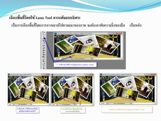 เลือกพื้นที่โดยใช้ Lasso Tool ลากเส้นแบบอิสระ
เป็นการเลือกพื้นที่โดยการลากเมาส์ไปตามแนวของภาพ จะต้องอาศัยความนิ่งของมือ เป็นหลัก
 