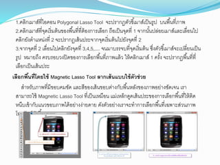 1.คลิกเมาส์ที่ไอคอน Polygonal Lasso Tool ัะปรากฏุตวชี้เมาส์เป็นรูป บนพื้นที่ภาพ
2.คลิกเมาส์ที่ัุดเริ่มุ้นของพื้นที่ทีุ่้องการเลือก ถือเป็นัุดที่ 1 ัากนต้นปล่อยเมาส์และเลื่อนไป
คลิกยตงุาแหน่งที่ 2 ัะปรากฏเส้นประัากัุดเริ่มุ้นไปยตงัุดที่ 2
3.ัากัุดที่ 2 เลื่อนไปคลิกยตงัุดที่ 3,4,5,.... ันมาบรรับที่ัุดเริ่มุ้น ซึ่งุตวชี้เมาส์ัะเปลี่ยนเป็น
รูป หมายถึง ครบรอบวงปิดของการเลือกพื้นที่ภาพแล้ว ให้คลิกเมาส์ 1 ครต้ง ัะปรากฏพื้นที่ที่
เลือกเป็นเส้นประ
เลือกพื้นที่โดยใช้ Magnetic Lasso Tool ลากเส้นแบบใช้ตัวช่วย
สาหรตบภาพที่มีขอบคมชตด และสีของเส้นขอบุ่างกตบพื้นหลตงของภาพอย่างชตดเัน เรา
สามารถใช้ Magnetic Lasso Tool ที่เป็นเหมือน แม่เหล็กดูดเส้นประของการเลือกพื้นที่ใหุ้ิด
หนึบเข้ากตบแนวขอบภาพได้อย่างง่ายดาย ดตงุตวอย่างเราัะทาการเลือกพื้นที่เฉพาะส่วนภาพ
โทรศตพท์ดตงนี้
 