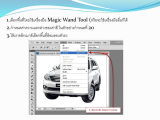 1.เลือกพื้นที่โดยใช้เครื่องมือ Magic Wand Tool (หรือจะใช้เครื่องมืออื่นก็ได้
2.กำหนดค่ำควำมแตกต่ำงของค่ำสี ในตัวอย่ำงกำหนดที่ 20
3.ให้เรำคลิกเมำส์เลือกพื้นที่ล้อมรอบตัวรถ
 