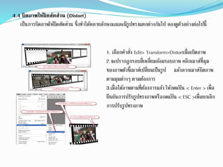 4.4 บิดภาพให้ผิดสัดส่วน (Distort)
เป็นการบิดภาพให้ผิดสัดส่วน ซึ่งทาปด้หลายลักษณะและมีรูปทรงแตกต่างกันปป ลองดูตัวอย่างต่อปปนี้
1. เลือกคาสั่ง Edit> Transform>Distortเพื่อเบิดภาพ
2.จะปรากฏกรอบสี่เหลี่ยมล้อมรอบภาพ คลิกเมาส์ที่มุม
ของภาพตัวชี้เมาส์เปลี่ยนเป็นรูป แล้วลากเมาส์บิดภาพ
ตามมุมต่างๆ ตามต้องการ
3.เมื่อปด้ภาพตามที่ต้องการแล้ว ให้กดแป้ น < Enter > เพื่อ
ยืนยันการปรับรูปทรงภาพหรือกดแป้ น < ESC >เพื่อยกเลิก
การปรับรูปทรงภาพ
 