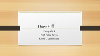 Dave Hill 
Fotografía II 
Prof. Felipe Torres 
Karina L. Galán Rivera 
 