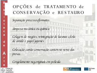 OPÇÕES  de  TRATAMENTO  de CONSERVAÇÃO  e  RESTAURO Separação processos/formatos Limpeza mecânica ou química Colagem de rasgões, reintegração de lacunas c/cola de amido e papel japonês Colocação cartão conservação canson no verso das  provas  Congelamento neg.originais em película 