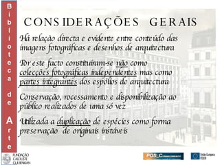 CONSIDERAÇÕES  GERAIS Há relação directa e evidente entre conteúdo das imagens fotográficas e desenhos de arquitectura Por este facto constituíram-se  não  como  colecções fotográficas independentes  mas como  partes integrantes  dos espólios de arquitectura Conservação, rocessamento e disponibilização ao  público realizados de uma só vez Utilizada a  duplicação  de espécies como forma  preservação  de originais instáveis 