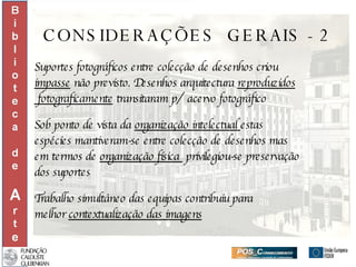 CONSIDERAÇÕES  GERAIS - 2 Suportes fotográficos entre colecção de desenhos criou  impasse  não previsto. Desenhos arquitectura  reproduzidos fotograficamente  transitaram p/  acervo fotográfico Sob ponto de vista da  organização intelectual  estas  espécies mantiveram-se entre colecção de desenhos mas  em termos de  organização física  privilegiou-se preservação dos suportes Trabalho simultâneo das equipas contribuiu para  melhor  contextualização das imagens 