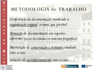 METODOLOGIA de TRABALHO Conferência da documentação mantendo a  organização original   sempre que possível Remoção  de documentação em suportes  diferentes  (peças desenhadas ou materiais fotográficos) Intervenção de  conservação e restauro  estudada  caso a caso Soluções de  acondicionamento  caso a caso 