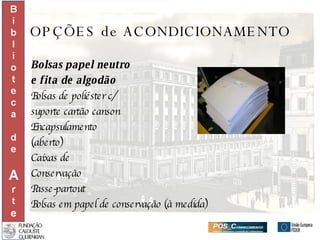 OPÇÕES de ACONDICIONAMENTO Bolsas papel neutro  e fita de algodão Bolsas de poliéster c/ suporte cartão canson Encapsulamento  (aberto) Caixas de  Conservação Passe-partout Bolsas em papel de conservação (à medida) 