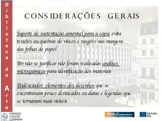 CONSIDERAÇÕES  GERAIS Suporte de sustentação amovível para a capa:  evita  tensões ou quebras de vincos e rasgões nas margens  das folhas de papel Por não se justificar não foram realizadas  análises  microquímicas  para identificação dos materiais Evidenciados  elementos dos desenhos  que se  encontravam pouco destacados ou datas e legendas que se tornaram mais visíveis 