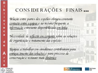 CONSIDERAÇÕES  FINAIS ... Relação entre partes dos espólios obrigou constante  contacto entre equipas  e ao recurso frequente a  i nformação  entretanto disponibilizada  em linha Necessidade de  reflectir em conjunto  sobre as soluções  de organização e tratamento das espécies Equipas a trabalhar em simultâneo contribuiram para enriquecimento das soluções  e para processo de  conservação e restauro mais  dinâmico 
