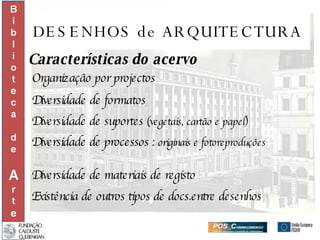 DESENHOS de ARQUITECTURA Características do acervo Organização por projectos Diversidade de formatos  Diversidade de suportes  (vegetais, cartão e papel) Diversidade de processos :  originais e fotoreproduções Diversidade de materiais de registo Existência de outros tipos de docs.entre desenhos 