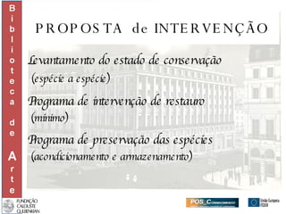 PROPOSTA  de INTERVENÇÃO Levantamento do estado de conservação (espécie a espécie) Programa de intervenção de restauro  (mínimo) Programa de preservação das espécies  (acondicionamento e armazenamento) 
