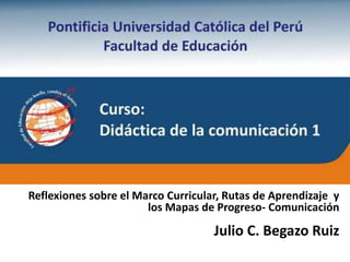 Julio C. Begazo Ruiz
Propósitos del curso
Reflexiones sobre el Marco Curricular, Rutas de Aprendizaje y
los Mapas de Progreso- Comunicación
 