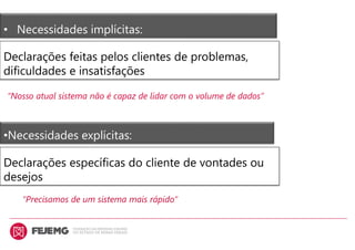 • Necessidades implícitas:
Declarações feitas pelos clientes de problemas,
dificuldades e insatisfações
“Nosso atual sistema não é capaz de lidar com o volume de dados”
•Necessidades explícitas:
Declarações específicas do cliente de vontades ou
desejos
“Precisamos de um sistema mais rápido”
 