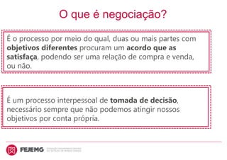 O que é negociação?
É o processo por meio do qual, duas ou mais partes com
objetivos diferentes procuram um acordo que as
satisfaça, podendo ser uma relação de compra e venda,
ou não.
É um processo interpessoal de tomada de decisão,
necessário sempre que não podemos atingir nossos
objetivos por conta própria.
 