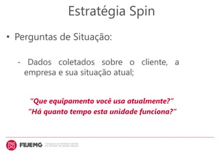 Estratégia Spin
• Perguntas de Situação:
- Dados coletados sobre o cliente, a
empresa e sua situação atual;
“Que equipamento você usa atualmente?”
“Há quanto tempo esta unidade funciona?”
 
