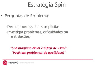Estratégia Spin
• Perguntas de Problema:
-Declarar necessidades implícitas;
-Investigar problemas, dificuldades ou
insatisfações;
“Sua máquina atual é difícil de usar?”
“Você tem problemas de qualidade?”
 