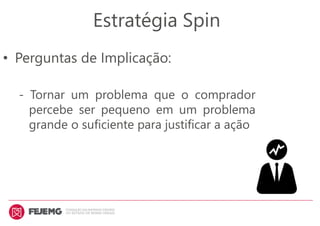 • Perguntas de Implicação:
- Tornar um problema que o comprador
percebe ser pequeno em um problema
grande o suficiente para justificar a ação
Estratégia Spin
 