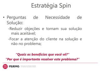 Estratégia Spin
• Perguntas de Necessidade de
Solução:
-Reduzir objeções e tornam sua solução
mais aceitável;
-Focar a atenção do cliente na solução e
não no problema;
“Quais os benefícios que você vê?”
“Por que é importante resolver este problema?”
 