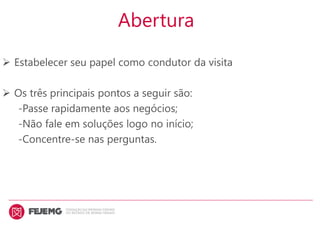 Abertura
 Estabelecer seu papel como condutor da visita
 Os três principais pontos a seguir são:
-Passe rapidamente aos negócios;
-Não fale em soluções logo no início;
-Concentre-se nas perguntas.
 