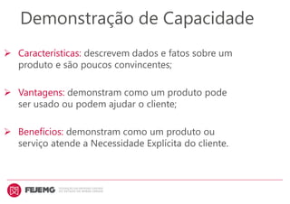 Demonstração de Capacidade
 Características: descrevem dados e fatos sobre um
produto e são poucos convincentes;
 Vantagens: demonstram como um produto pode
ser usado ou podem ajudar o cliente;
 Benefícios: demonstram como um produto ou
serviço atende a Necessidade Explícita do cliente.
 