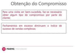 Obtenção do Compromisso
Para uma visita ser bem-sucedida, faz-se necessário
obter algum tipo de compromisso por parte do
cliente;
Fechamentos em excesso diminuem o índice de
sucesso de vendas complexas;
 