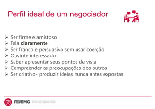 Perfil ideal de um negociador
 Ser firme e amistoso
 Fala claramente
 Ser franco e persuasivo sem usar coerção
 Ouvinte interessado
 Saber apresentar seus pontos de vista
 Compreender as preocupações dos outros
 Ser criativo- produzir ideias nunca antes expostas
 
