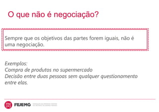 O que não é negociação?
Sempre que os objetivos das partes forem iguais, não é
uma negociação.
Exemplos:
Compra de produtos no supermercado
Decisão entre duas pessoas sem qualquer questionamento
entre elas.
 