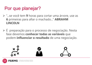 Por que planejar?
 “...se você tem 9 horas para cortar uma árvore, use as
6 primeiras para afiar o machado...” ABRAHM
LINCOLN
 É preparação para o processo de negociação. Nesta
fase devemos conhecer todas as variáveis que
podem influenciar o resultado de uma negociação.
 