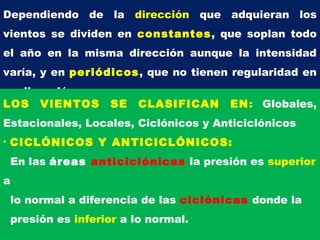 Dependiendo de la dirección que adquieran los
vientos se dividen en constantes, que soplan todo
el año en la misma dirección aunque la intensidad
varía, y en periódicos, que no tienen regularidad en
su dirección.
LOS VIENTOS SE CLASIFICAN EN: Globales,
Estacionales, Locales, Ciclónicos y Anticiclónicos.
• CICLÓNICOS Y ANTICICLÓNICOS:
En las áreas anticiclónicas la presión es superior
a
lo normal a diferencia de las ciclónicas donde la
presión es inferior a lo normal.
 