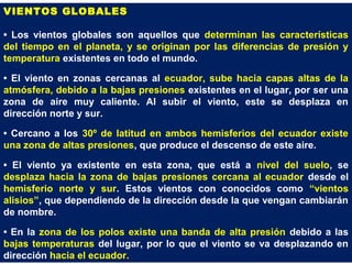 VIENTOS GLOBALES
• Los vientos globales son aquellos que determinan las características
del tiempo en el planeta, y se originan por las diferencias de presión y
temperatura existentes en todo el mundo.
• El viento en zonas cercanas al ecuador, sube hacia capas altas de la
atmósfera, debido a la bajas presiones existentes en el lugar, por ser una
zona de aire muy caliente. Al subir el viento, este se desplaza en
dirección norte y sur.
• Cercano a los 30º de latitud en ambos hemisferios del ecuador existe
una zona de altas presiones, que produce el descenso de este aire.
• El viento ya existente en esta zona, que está a nivel del suelo, se
desplaza hacia la zona de bajas presiones cercana al ecuador desde el
hemisferio norte y sur. Estos vientos con conocidos como “vientos
alisios”, que dependiendo de la dirección desde la que vengan cambiarán
de nombre.
• En la zona de los polos existe una banda de alta presión debido a las
bajas temperaturas del lugar, por lo que el viento se va desplazando en
dirección hacia el ecuador.
 