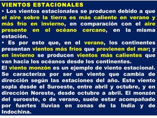VIENTOS ESTACIONALES
• Los vientos estacionales se producen debido a que
el aire sobre la tierra es más caliente en verano y
más frío en invierno, en comparación con el aire
presente en el océano cercano, en la misma
estación.
• Es por esto que, en el verano, los continentes
presentan vientos más fríos que provienen del mar; y
en invierno se producen vientos más calientes que
van hacia los océanos desde los continentes.
El viento monzón es un ejemplo de viento estacional.
Se caracteriza por ser un viento que cambia de
dirección según las estaciones del año. Este viento
sopla desde el Suroeste, entre abril y octubre, y en
dirección Noreste, desde octubre a abril. El monzón
del suroeste, o de verano, suele estar acompañado
por fuertes lluvias en zonas de la India y de
Indochina.
 
