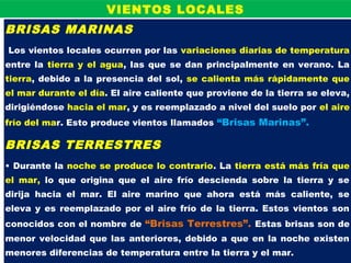 BRISAS MARINAS
Los vientos locales ocurren por las variaciones diarias de temperatura
entre la tierra y el agua, las que se dan principalmente en verano. La
tierra, debido a la presencia del sol, se calienta más rápidamente que
el mar durante el día. El aire caliente que proviene de la tierra se eleva,
dirigiéndose hacia el mar, y es reemplazado a nivel del suelo por el aire
frío del mar. Esto produce vientos llamados “Brisas Marinas”.
BRISAS TERRESTRES
• Durante la noche se produce lo contrario. La tierra está más fría que
el mar, lo que origina que el aire frío descienda sobre la tierra y se
dirija hacia el mar. El aire marino que ahora está más caliente, se
eleva y es reemplazado por el aire frío de la tierra. Estos vientos son
conocidos con el nombre de “Brisas Terrestres”. Estas brisas son de
menor velocidad que las anteriores, debido a que en la noche existen
menores diferencias de temperatura entre la tierra y el mar.
VIENTOS LOCALES
 