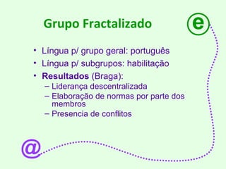 Grupo Fractalizado Língua p/ grupo geral: português Língua p/ subgrupos: habilitação  Resultados  (Braga): Liderança descentralizada Elaboração de normas por parte dos membros Presencia de conflitos e @ 