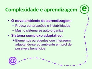 Complexidade e aprendizagem O novo ambiente de aprendizagem: Produz perturbações e instabilidades Mas, o sistema se auto-organiza Sistema complexo adaptativo: Elementos ou agentes que interagem adaptando-se ao ambiente em prol de possíveis benefícios e @ 